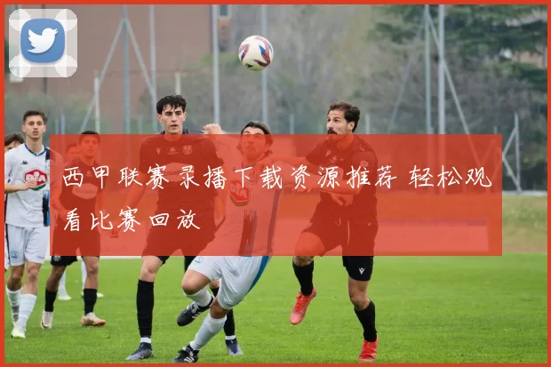 西甲联赛录播下载资源推荐 轻松观看比赛回放