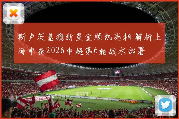 斯卢茨基携新星金顺凯亮相 解析上海申花2026中超第6轮战术部署