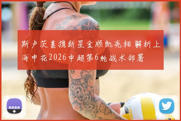 斯卢茨基携新星金顺凯亮相 解析上海申花2026中超第6轮战术部署