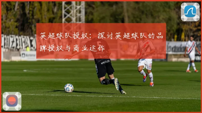 英超球队授权：探讨英超球队的品牌授权与商业运作